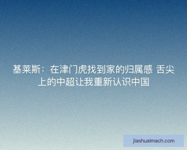 基莱斯：在津门虎找到家的归属感 舌尖上的中超让我重新认识中国
