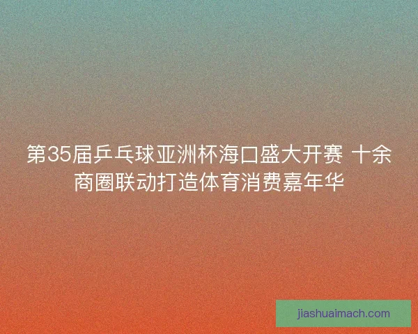 第35届乒乓球亚洲杯海口盛大开赛 十余商圈联动打造体育消费嘉年华