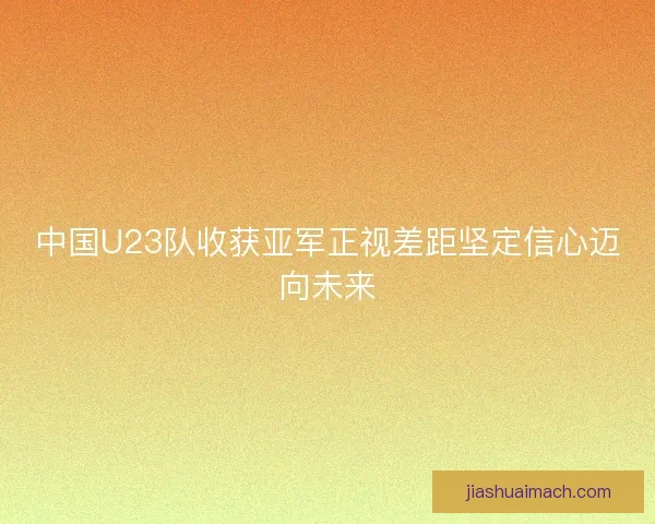 中国U23队收获亚军正视差距坚定信心迈向未来