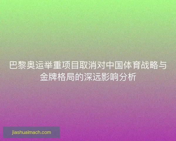 巴黎奥运举重项目取消对中国体育战略与金牌格局的深远影响分析