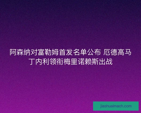 阿森纳对富勒姆首发名单公布 厄德高马丁内利领衔梅里诺赖斯出战