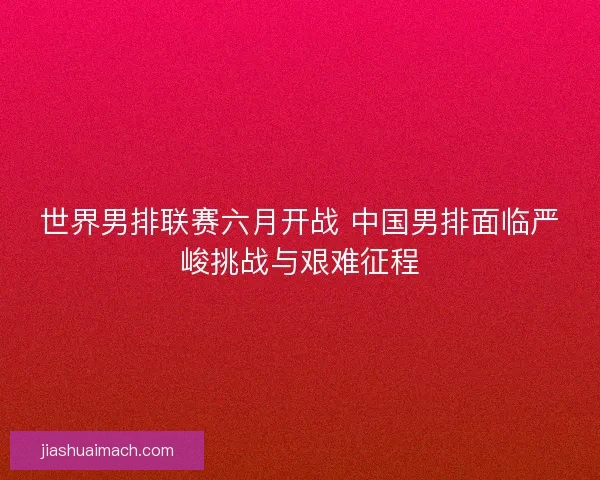 世界男排联赛六月开战 中国男排面临严峻挑战与艰难征程