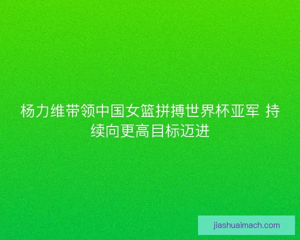 杨力维带领中国女篮拼搏世界杯亚军 持续向更高目标迈进
