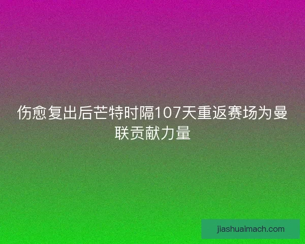 伤愈复出后芒特时隔107天重返赛场为曼联贡献力量
