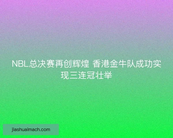 NBL总决赛再创辉煌 香港金牛队成功实现三连冠壮举