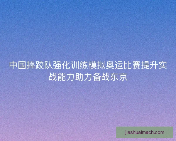 中国摔跤队强化训练模拟奥运比赛提升实战能力助力备战东京