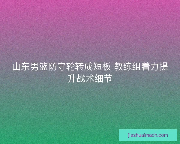 山东男篮防守轮转成短板 教练组着力提升战术细节