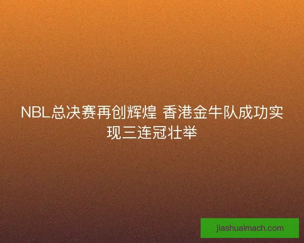 NBL总决赛再创辉煌 香港金牛队成功实现三连冠壮举