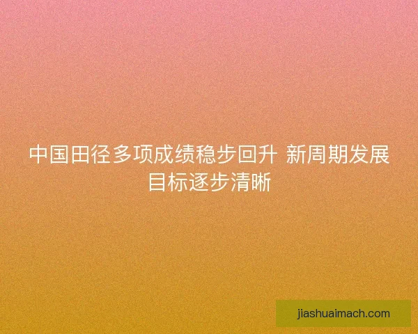 中国田径多项成绩稳步回升 新周期发展目标逐步清晰