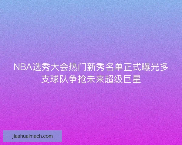NBA选秀大会热门新秀名单正式曝光多支球队争抢未来超级巨星