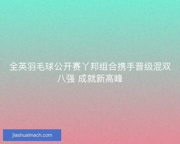 全英羽毛球公开赛丫邦组合携手晋级混双八强 成就新高峰