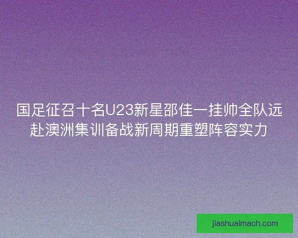 国足征召十名U23新星邵佳一挂帅全队远赴澳洲集训备战新周期重塑阵容实力