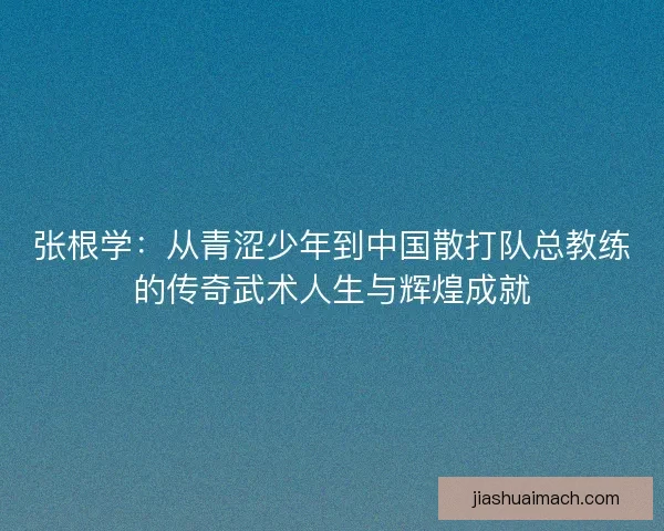 张根学：从青涩少年到中国散打队总教练的传奇武术人生与辉煌成就