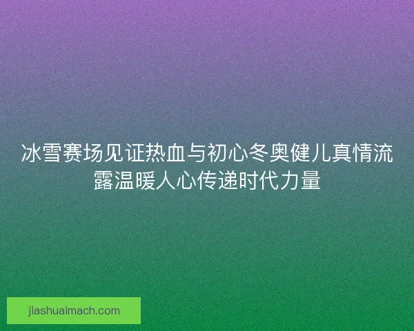 冰雪赛场见证热血与初心冬奥健儿真情流露温暖人心传递时代力量